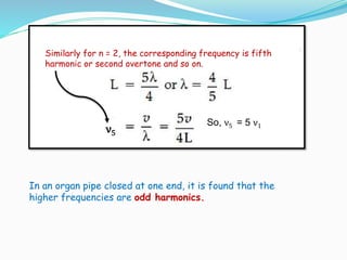 In an organ pipe closed at one end, it is found that the
higher frequencies are odd harmonics.
ν5
So, ν5 = 5 ν1
Similarly for n = 2, the corresponding frequency is fifth
harmonic or second overtone and so on.
 