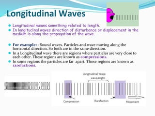 Longitudinal Waves
⚫ Longitudinal means something related to length.
⚫ In longitudinal waves direction of disturbance or displacement in the
medium is along the propagation of the wave.
⚫ For example: - Sound waves. Particles and wave moving along the
horizontal direction. So both are in the same direction.
⚫ In a Longitudinal wave there are regions where particles are very close to
each other. These regions are known as compressions.
⚫ In some regions the particles are far apart. Those regions are known as
rarefactions.
 