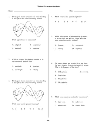 Waves review practice questions
Name: Date:
1. The diagram shown represents four waves traveling
to the right in the same transmitting medium.
Which type of wave is represented?
A. elliptical B. longitudinal
C. torsional D. transverse
2. Within a vacuum, the property common to all
electromagnetic waves is their
A. amplitude B. frequency
C. wavelength D. velocity
3. The diagram shown represents four waves traveling
to the right in the same transmitting medium.
Which wave has the greatest frequency?
A. A B. B C. C D. D
4. Which wave has the greatest amplitude?
A. A B. B C. C D. D
5. Which characteristic is determined by the source
of a wave train and will not change when the
wave passes into another medium?
A. frequency B. wavelength
C. velocity D. amplitude
6. The pattern shown was recorded by a tape timer.
The space between the dots represents 0.02 second.
What is the frequency of the timer?
A. 0.02 cycle/sec
B. 5 cycles/sec
C. 50 cycles/sec
D. 500 cycles/sec
7. Which waves require a medium for transmission?
A. light waves B. radio waves
C. sound waves D. cosmic waves
page 1
 