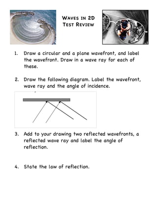 W AVES IN 2D
                    T EST R EVIEW




1.   Draw a circular and a plane wavefront, and label
     the wavefront. Draw in a wave ray for each of
     these.

2. Draw the following diagram. Label the wavefront,
   wave ray and the angle of incidence.




3. Add to your drawing two reflected wavefronts, a
   reflected wave ray and label the angle of
   reflection.


4. State the law of reflection.
 
