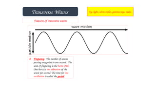 Transverse Waves Eg. light, ultra-violet, gamma rays, radio.
Features of transverse waves
4. Frequency. The number of waves
passing any point in one second. The
unit of frequency is the hertz (Hz).
One hertz is one vibration of the
wave per second. The time for one
oscillation is called the period.
 