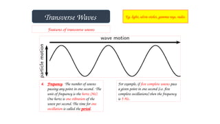 Transverse Waves Eg. light, ultra-violet, gamma rays, radio.
Features of transverse waves
4. Frequency. The number of waves
passing any point in one second. The
unit of frequency is the hertz (Hz).
One hertz is one vibration of the
wave per second. The time for one
oscillation is called the period.
For example, if five complete waves pass
a given point in one second (i.e. five
complete oscillations) then the frequency
is 5 Hz.
 