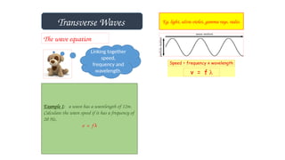 Transverse Waves Eg. light, ultra-violet, gamma rays, radio.
The wave equation
Linking together
speed,
frequency and
wavelength.
Example 1: a wave has a wavelength of 12m.
Calculate the wave speed if it has a frequency of
20 Hz.
v = f λ
 
