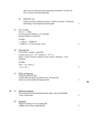 allow time for reflection before next pulse transmitted / to allow for
                   wave to travel to be determined (1)


            (ii)   High pulse rate:
                                                        –
                   Greater accuracy in detection of prey s motion / position / continuous
                   monitoring / more frequent monitoring (1)                                2


      (c)   Size of object:
            Use of λ = v/f (1)
            Correct answer (0.0049 m or 4.9 mm) (1)
            [accept 0.0048 m or 0.005 m]
            example:
                       –1
            λ = 340 m s / 70000 Hz
            = 0.0049 m = 4.9 mm (accept 5 mm)                                               2


      (d)   Time interval:
            Use of time = distance / speed (1)
                                     –3                  –3
            Correct answer (2.9 × 10 s) [allow 3 × 10 s]
            [allow 1 mark if answer is half the correct value ie. Distance = 0.5m
            used] (1)
            example:
                                 –1
            time = 1 m / 340 m s
                      –3
            = 2.9 × 10 s                                                                    2


      (e)   Effect on frequency:
            Frequency decreases (1)
            Greater effect the faster the moth moves / the faster the
            moth moves the smaller the frequency (1)                                        2
                                                                                                [9]




23.   (a)   Diffraction diagram:
            Waves spread out when passing through a gap / past an obstacle(1)
            λ stays constant (1)                                                            2


      (b)   Diagrams:
            Diagram showing 2 waves in phase (1)
            Adding to give larger amplitude (1)                                             2
 