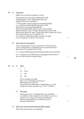 25.   (a)   Experiment
            [Marks may be earned on diagram or in text]
            Named light source plus polaroid (OR polariser OR
            polarising filter) / Laser / Named light source and
            suitable reflector (e.g. bench) (1)
              nd
            2 Polaroid plus means to detect the transmitted light (1)
            (i.e. eye OR screen OR LDR OR light detector OR
            instruction to e.g. look through polaroids)
            Rotate one Polaroid [Only award if expt would work] (1)
            Detected intensity varies / No light when polaroids are at 90° (1)
            Maxima and minima 90° apart / changes from dark to light every 90° (1)
            [Use of microwaves, slits or “blockers”: 0/5
            Use of filters or diffraction gratings: lose first two marks
            Use of “sunglasses” to observe: lose mark 2]                             5


      (b)   Why sound can’t be polarised
            They are longitudinal / They are not transverse / Only transverse
            waves can be polarised / Longitudinal waves cannot be polarised /
            Because the (*) is parallel to the (**) (1)
            (*) = vibration OR displacement OR oscillation OR motion of particles
            (**) = direction of travel OR direction of propagation OR motion of
            the wave OR direction of energy transfer                                 1
                                                                                         [6]




26.   (a)   (i)    Table
                   λ       f
                   2.4     (110)
                   1.2     220
                   0.8     330
                   All wavelengths correct (2)
                   [One or two wavelengths correct gets 1]
                   Both frequencies correct (1)
                   [Accept extra zero following wavelength figure, e.g. 2.40.
                   Accept units written into table, e.g. “2.4 m”, “220 Hz”]          3


            (ii)   Why nodes
                   String cannot move / no displacement / zero amplitude /
                   no oscillation / phase change of π on reflection / two waves
                   cancel out / two waves are exactly out of phase (1)
                   (OR have phase difference of π OR half a cycle) /
                   destructive interference                                          1


      (b)   Why waves with more nodes represent higher energies
            More nodes means shorter wavelength (1)
 