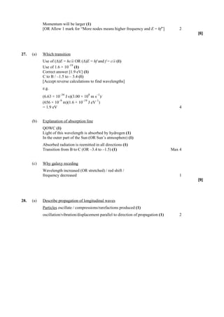 Momentum will be larger (1)
            [OR Allow 1 mark for “More nodes means higher frequency and E = hf”]              2
                                                                                                  [6]




27.   (a)   Which transition
            Use of (∆)E = hc/λ OR (∆)E = hf and f = c/λ (1)
                            –19
            Use of 1.6 × 10 (1)
            Correct answer [1.9 eV] (1)
            C to B / –1.5 to – 3.4 (1)
            [Accept reverse calculations to find wavelengths]
            e.g.
                      –34               8    –1
            (6.63 × 10 J s)(3.00 × 10 m s )/
                      –9          –19   –1
            (656 × 10 m)(1.6 × 10 J eV )
            = 1.9 eV                                                                          4


      (b)   Explanation of absorption line
            QOWC (1)
            Light of this wavelength is absorbed by hydrogen (1)
            In the outer part of the Sun (OR Sun’s atmosphere) (1)
            Absorbed radiation is reemitted in all directions (1)
            Transition from B to C (OR –3.4 to –1.5) (1)                                  Max 4


      (c)   Why galaxy receding
            Wavelength increased (OR stretched) / red shift /
            frequency decreased                                                               1
                                                                                                  [9]




28.   (a)   Describe propagation of longitudinal waves
            Particles oscillate / compressions/rarefactions produced (1)
            oscillation/vibration/displacement parallel to direction of propagation (1)       2
 