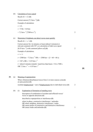 (b)   Calculation of wave speed
            Recall of v = f λ (1)
                                           –1
            Correct answer [7.2 km s ] (1)
            Example of calculation:
            v=fλ
            v = 9 Hz × 0.8 km
                       –1             –1
            = 7.2 km s [7200 m s ]                                                      2


      (c)   Determine if elephants can detect waves more quickly
            Recall of v = s / t (1)
            Correct answer for t in minutes or hours [about 6 minutes] or
            relevant comment with 347 s or calculation of tidal wave speed
                       –1
            [0.35 km s ] with comment [allow ecf] (1)                                   2
            Example of calculation:
            v=s/t
                                      –1
            t = 2500 km ÷ 7.2 km s OR v = 2500 km ÷ (2 × 60 × 60 s)
                                            –1
            t = 347 s OR v = 0.35 km s
            t = about 6 minutes (stated) / much less than hours / 2 h is 7200 s
                         –1              –1
            OR 7.2 km s >> 0.35 km s
                                                                                            [6]




29.   (a)   Meaning of superposition
            When vibrations/disturbances/waves from 2 or more sources coincide
            at same position (1)
            resultant displacement = sum of displacements due to individual waves (1)   2


      (b)   (i)    Explanation of formation of standing wave
                   description of combination of incident and reflected waves/
                   waves in opposite directions (1)
                   described as superposition or interference (1)
                   where in phase, constructive interference / antinodes
                   OR where antiphase, destructive interference / nodes
                   OR causes points of constructive and destructive interference
                   OR causes nodes and antinodes (1)                                    3
 