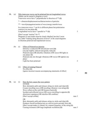 31.   (a)   Why transverse waves can be polarised but not longitudinal waves
            [Marks can be earned in diagram or text]
            Transverse waves have * perpendicular to direction of ** (1)
            * = vibration/displacement/oscillation/motion of particles
            ** = travel/propagation/motion of wave/energy transfer/wave
            In a transverse wave, * can be in different planes but polarisation
            restricts it to one plane (1)
            Longitudinal waves have * parallel to ** (1)                                       3
            [Don’t accept “motion” for **
            Diagrams to earn marks must be clearly labelled, but don’t insist
            on a label “looking along direction of travel” in the usual diagrams
            to illustrate polarised and unpolarised waves]


      (b)   (i)    Effect of Polaroid on intensity
                   Intensity is reduced (OR halved) [not zero] (1)
                   [Accept slightly reduced and greatly reduced]
                   Polaroid stops (OR absorbs) vibrations (OR waves OR light) in
                   one plane/ (1)
                   Polaroid only lets through vibrations (OR waves OR light)in one
                   plane/
                   Light has been polarised                                                    2


            (ii)   Effect of rotating Polaroid
                   No effect (1)
                   [ignore incorrect reasons accompanying statements of effect]                1
                                                                                                    [6]




32.   (a)   (i)    How the bow causes the wave pattern
                   EITHER
                   Bow alternately pulls and releases string (or sticks and slips) (1)
                   Creates travelling wave (OR travelling vibration ) (on string) (1)
                   Wave reflects at the end (OR bounces back) (1)
                   Incident and reflected waves (OR waves travelling in opposite (1)
                   directions) superpose (OR interfere OR combine)
                   [Don’t accept collide]                                                 max 3
                   OR
                   Bow alternately pulls and releases string (or sticks and slips) (1)
                   Produces forced oscillation/acts as a driver/exerts periodic force (1)
                   [Don’t accept makes it vibrate] At a natural frequency of the string (1)
                   Causing resonance (OR large amplitude oscillation) (1)                   max 3
 