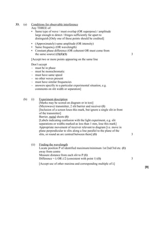 33.   (a)   Conditions for observable interference
            Any THREE of:
            • Same type of wave / must overlap (OR superpose) / amplitude
              large enough to detect / fringes sufficiently far apart to
              distinguish [Only one of these points should be credited]
            • (Approximately) same amplitude (OR intensity)
            • Same frequency (OR wavelength)
            • Constant phase difference (OR coherent OR must come from
              the same source) (1)(1)(1)                                                       3
            [Accept two or more points appearing on the same line
            Don’t accept
            – must be in phase
            – must be monochromatic
            – must have same speed
            – no other waves present
            – must have similar frequencies
            – answers specific to a particular experimental situation, e.g.
              comments on slit width or separation]


      (b)   (i)    Experiment description
                   [Marks may be scored on diagram or in text]
                   (Microwave) transmitter, 2 slit barrier and receiver (1)
                   [Inclusion of a screen loses this mark, but ignore a single slit in front
                   of the transmitter]
                   Barrier, metal sheets (1)
                   [Labels indicating confusion with the light experiment, e.g. slit
                   separations or widths marked as less than 1 mm, lose this mark]
                   Appropriate movement of receiver relevant to diagram [i.e. move in
                   plane perpendicular to slits along a line parallel to the plane of the
                   slits, or round an arc centred between them] (1)                            3


            (ii)   Finding the wavelength
                   Locate position P of identified maximum/minimum 1st/2nd/3rd etc. (1)
                   away from centre
                   Measure distance from each slit to P (1)
                   Difference = λ OR λ/2 (consistent with point 1) (1)                         3
                   [Accept use of other maxima and corresponding multiple of λ]
                                                                                                   [9]
 