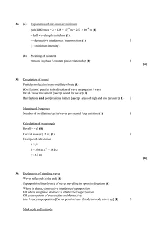 34.   (a)   Explanation of maximum or minimum
                                           –9                –9
            path difference = 2 × 125 × 10 m = 250 × 10 m (1)
            = half wavelength /antiphase (1)
            → destructive interference / superposition (1)                               3
            (→ minimum intensity)


      (b)   Meaning of coherent
            remains in phase / constant phase relationship (1)                           1
                                                                                             [4]




35.   Description of sound
      Particles/molecules/atoms oscillate/vibrate (1)
      (Oscillations) parallel to/in direction of wave propagation / wave
      travel / wave movement [Accept sound for wave] (1)
      Rarefactions and compressions formed [Accept areas of high and low pressure] (1)   3


      Meaning of frequency
      Number of oscillations/cycles/waves per second / per unit time (1)                 1


      Calculation of wavelength
      Recall v = fλ (1)
      Correct answer [18 m] (1)                                                          2
      Example of calculation
            v = fλ
                          –1
            λ = 330 m s ÷ 18 Hz
            = 18.3 m
                                                                                             [6]




36.   Explanation of standing waves
      Waves reflected (at the end) (1)
      Superposition/interference of waves travelling in opposite directions (1)
      Where in phase, constructive interference/superposition
      OR where antiphase, destructive interference/superposition
      OR causes points of constructive and destructive
      interference/superposition [Do not penalise here if node/antinode mixed up] (1)    3


      Mark node and antinode
 