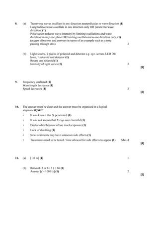 8.    (a)   Transverse waves oscillate in any direction perpendicular to wave direction (1)
            Longitudinal waves oscillate in one direction only OR parallel to wave
            direction. (1)
            Polarisation reduces wave intensity by limiting oscillations and wave
            direction to only one plane OR limiting oscillations to one direction only. (1)
            (accept vibrations and answers in terms of an example such as a rope
            passing through slits)                                                            3


      (b)   Light source, 2 pieces of polaroid and detector e.g. eye, screen, LED OR
            laser, 1 polaroid and detector (1)
            Rotate one polaroid (1)
            Intensity of light varies (1)                                                     3
                                                                                                  [6]




9.    Frequency unaltered (1)
      Wavelength decreases (1)
      Speed decreases (1)                                                                     3
                                                                                                  [3]




10.   The answer must be clear and the answer must be organised in a logical
      sequence (QWC
      •     It was known that X penetrated (1)
      •     It was not known that X rays were harmful (1)
      •     Doctors died because of too much exposure (1)
      •     Lack of shielding (1)
      •     New treatments may have unknown side effects (1)
      •     Treatments need to be tested / time allowed for side effects to appear (1)   Max 4
                                                                                                  [4]




11.   (a)   [1.0 m] (1)                                                                       1


      (b)   Ratio of (5 or 6 / 3 ) × 60 (1)
            Answer [f = 100 Hz] (1)                                                           2
                                                                                                  [3]
 