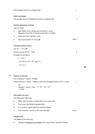 Both marked correctly on diagram (1)                                               1


      Label wavelength
      Wavelength shown and labelled correctly on diagram (1)                             1


      Explain appearance of string
      Any two from:
      •     light flashes twice during each oscillation / strobe
            frequency twice that of string [accept light or strobe]
      •     string seen twice during a cycle
      •     idea of persistence of vision (2)                                         max 2


      Calculate speed of waves
      Use of v = √T/µ (1)
                              –1
     Correct answer [57 m s ] (1)                                                       2
      Example of calculation:
            v = √T/µ
                                   –4     –1
            = √(1.96 N / 6.0 × 10 kg m )
                        –1
            = 57.2 m s
                                                                                              [9]




37.   Distance to aircraft:
      Use of distance = speed × time(1)
      Correct answer [7.2(km) / 7200(m) is the only acceptable answer. No u.e.] (1)      2
            e.g.
                                            8         –6
            Distance = speed × time = 3 × 10 × 24 × 10
            = 7.2 km


      Why pulses are used:
      Any two of the following:
      •     Allow time for pulse to return before next pulse sent
      •     To prevent interference/superposition
      •     A continuous signal cannot be used for timing
      •     Can’t transmit / receive at the same time (2)                             max 2


      Doppler shift:
      Any three of the following
      •     Change in frequency/wavelength of the signal [allow specified change,
 