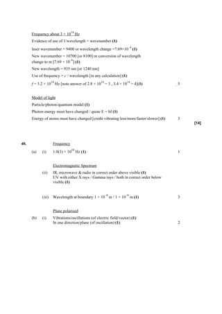 14
      Frequency about 3 × 10 Hz
      Evidence of use of 1/wavelength = wavenumber (1)
                                                                     –4
      laser wavenumber = 9400 or wavelength change =7.69×10 (1)
      New wavenumber = 10700 [or 8100] or conversion of wavelength
                            –6
      change to m [7.69 × 10 ] (1)
      New wavelength = 935 nm [or 1240 nm]
      Use of frequency = c / wavelength [in any calculation] (1)
                    14                              14               14
      f = 3.2 × 10 Hz [note answer of 2.8 × 10 = 3 , 3.4 × 10 = 4](1)                    5


      Model of light
      Particle/photon/quantum model (1)
      Photon energy must have changed / quote E = hf (1)
      Energy of atoms must have changed [credit vibrating less/more/faster/slower] (1)   3
                                                                                              [14]




40.                  Frequency
                                 10
      (a)   (i)      1.0(3) × 10 Hz (1)                                                  1


                     Electromagnetic Spectrum
            (ii)     IR, microwave & radio in correct order above visible (1)
                     UV with either X rays / Gamma rays / both in correct order below
                     visible (1)


                                                         –8         –9
            (iii)    Wavelength at boundary 1 × 10 m / 1 × 10 m (1)                      3


                     Plane polarised
      (b)   (i)      Vibrations/oscillations (of electric field/vector) (1)
                     In one direction/plane (of oscillation) (1)                         2
 
