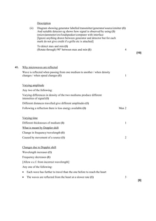 Description
            (ii)   Diagram showing generator labelled transmitter/generator/source/emitter (1)
                   And suitable detector eg shows how signal is observed by using (1)
                   (micro)ammeter/cro/loudspeaker/computer with interface
                   [Ignore anything drawn between generator and detector but for each
                   mark do not give credit if a grille etc is attached]
                   To detect max and min (1)
                   (Rotate through) 90° between max and min (1)                              4
                                                                                                 [10]




41.   Why microwaves are reflected
      Wave is reflected when passing from one medium to another / when density
      changes / when speed changes (1)                                                       1


      Varying amplitude
      Any two of the following:
      Varying differences in density of the two mediums produce different
      intensities of signal (1)
      Different distances travelled give different amplitudes (1)
      Following a reflection there is less energy available (1)                         Max 2


      Varying time
      Different thicknesses of medium (1)                                                    1
      What is meant by Doppler shift
      Change in frequency/wavelength (1)
      Caused by movement of a source (1)                                                     2


      Changes due to Doppler shift
      Wavelength increases (1)
      Frequency decreases (1)
      [Allow e.c.f. from incorrect wavelength]
      Any one of the following:
      •   Each wave has further to travel than the one before to reach the heart
      •   The waves are reflected from the heart at a slower rate (1)                        3
                                                                                                  [9]
 