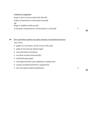 Comment on suggestion
      Image is clear in one eye and not the other (1)
      If plane of polarisation is horizontal/vertical (1)
      OR
      Image is readable in both eyes (1)
      As the plane of polarisation is not horizontal or vertical (1)          2
                                                                                  [8]




49.   How sound from speakers can reduce intensity of sound heard by driver
      Any 6 from:
      • graphs of 2 waveforms, one the inverse of the other
      • graph of sum showing reduced signal
      • noise detected by microphone
      • waveform inverted (electronically)
      • and fed through speaker
      • with (approximately) same amplitude as original noise
      • causing cancellation/destructive superposition
      • error microphone adjusts amplification                                6
                                                                                  [6]
 