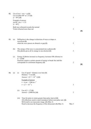 12.   Use of sin i / sin r = µ (1)
      Use of either 80° or 1.33 (1)
      [r = 48°] (1)                                                                            3
      Example of answer
      sin 80 / sin r = 1.33
      [r = 48°]
      Both rays refracted towards the normal
      Violet refracted more than red                                                           2
                                                                                                   [5]




13.   (a)   Diffraction is the change in direction of wave or shape or
            wavefront (1)
            when the wave passes an obstacle or gap (1)                                        2


      (b)   The energy of the wave is concentrated into a photon (1)
            One photon gives all its energy to one electron (1)                                2


      (c)   Energy of photon increases as frequency increases OR reference to
            E = hf (1)
            Electrons require a certain amount of energy to break free and this
            corresponds to a minimum frequency (1)                                             2
                                                                                                   [6]




14.   (a)   (i)     Use of speed = distance over time (1)
                    Distance = 4 cm (1)
                                       –5
                    Answer = [2.7 × 10 s] (1)
                    Example of answer
                                        –1
                    t = 4 cm ÷ 1500 m s
                                –5
                    t = 2.7 × 10 s                                                             3


            (ii)    Use of f = 1/T (1)
                    Answer = [5000 Hz] (1)                                                     2


            (iii)   Time for pulse to return greater than pulse interval (1)
                    All reflections need to reach transducer before next pulse sent. (1)
                    Will result in an inaccurate image. (1) (Max 2)
                    Need to decrease the frequency of the ultrasound. (1) (Max 3)          Max 3
 