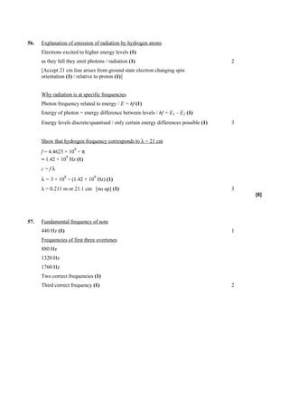 56.   Explanation of emission of radiation by hydrogen atoms
      Electrons excited to higher energy levels (1)
      as they fall they emit photons / radiation (1)                                    2
      [Accept 21 cm line arises from ground state electron changing spin
      orientation (1) / relative to proton (1)]


      Why radiation is at specific frequencies
      Photon frequency related to energy / E = hf (1)
      Energy of photon = energy difference between levels / hf = E1 – E2 (1)
      Energy levels discrete/quantised / only certain energy differences possible (1)   3


      Show that hydrogen frequency corresponds to λ = 21 cm
                      9
      f = 4.4623 × 10 ÷ π
                  9
      = 1.42 × 10 Hz (1)
      c=fλ
                 8             9
      λ = 3 × 10 ÷ (1.42 × 10 Hz) (1)
      λ = 0.211 m or 21.1 cm [no up] (1)                                                3
                                                                                            [8]




57.   Fundamental frequency of note
      440 Hz (1)                                                                        1
      Frequencies of first three overtones
      880 Hz
      1320 Hz
      1760 Hz
      Two correct frequencies (1)
      Third correct frequency (1)                                                       2
 