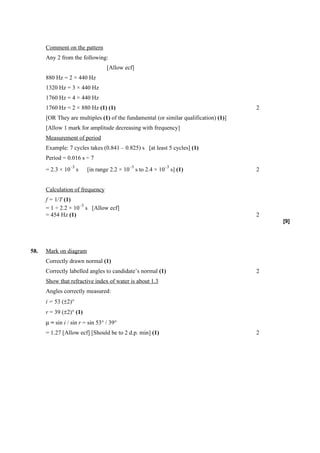 Comment on the pattern
      Any 2 from the following:
                                  [Allow ecf]
      880 Hz = 2 × 440 Hz
      1320 Hz = 3 × 440 Hz
      1760 Hz = 4 × 440 Hz
      1760 Hz = 2 × 880 Hz (1) (1)                                                    2
      [OR They are multiples (1) of the fundamental (or similar qualification) (1)]
      [Allow 1 mark for amplitude decreasing with frequency]
      Measurement of period
      Example: 7 cycles takes (0.841 – 0.825) s [at least 5 cycles] (1)
      Period = 0.016 s ÷ 7
                 –3                        –3            –3
      = 2.3 × 10 s       [in range 2.2 × 10 s to 2.4 × 10 s] (1)                      2


      Calculation of frequency
      f = 1/T (1)
                    –3
      = 1 ÷ 2.2 × 10 s [Allow ecf]
      = 454 Hz (1)                                                                    2
                                                                                          [9]




58.   Mark on diagram
      Correctly drawn normal (1)
      Correctly labelled angles to candidate’s normal (1)                             2
      Show that refractive index of water is about 1.3
      Angles correctly measured:
      i = 53 (±2)°
      r = 39 (±2)° (1)
      µ = sin i / sin r = sin 53° / 39°
      = 1.27 [Allow ecf] [Should be to 2 d.p. min] (1)                                2
 