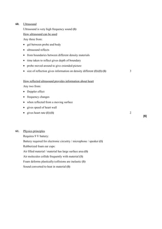 60.   Ultrasound
      Ultrasound is very high frequency sound (1)
      How ultrasound can be used
      Any three from:
      • gel between probe and body
      • ultrasound reflects
      • from boundaries between different density materials
      • time taken to reflect gives depth of boundary
      • probe moved around to give extended picture
      • size of reflection gives information on density different (1) (1) (1)   3


      How reflected ultrasound provides information about heart
      Any two from:
      • Doppler effect
      • frequency changes
      • when reflected from a moving surface
      • gives speed of heart wall
      • gives heart rate (1) (1)                                                2
                                                                                    [6]




61.   Physics principles
      Requires 9 V battery:
      Battery required for electronic circuitry / microphone / speaker (1)
      Rubberized foam ear cups:
      Air filled material / material has large surface area (1)
      Air molecules collide frequently with material (1)
      Foam deforms plastically/collisions are inelastic (1)
      Sound converted to heat in material (1)
 