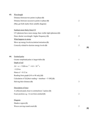 63.   Wavelength
      Distance between two points in phase (1)
      Distance between successive points in phase (1)                  2
      [May get both marks from suitable diagram]


      Sunburn more likely from UV
      UV (photons) have more energy than visible light (photons) (1)
      Since shorter wavelength / higher frequency (1)                  2
      What happens to atoms
      Move up energy levels/excitation/ionization (1)
      Correctly related to electron energy levels (1)                  2
                                                                           [6]




64.   Emitted pulse
      Greater amplitude/pulse is larger/taller (1)                     1
      Depth of rail
                          –1           –5
      2d = vt = 5100 m s × 4.8 × 10 s
      = 0.24 m
      Hence d = 0.12 m
      Reading from graph [4.8 or 48 only] (1)
      Calculation of 2d [their reading × timebase × 5 100] (1)
      Halving their distance (1)                                       3


      Description of trace
      A reflected peak closer to emitted/now 3 pulses (1)
      Exact position e.g. 1.6 cm from emitted (1)                      2


      Diagram
      Shadow region (1)
      Waves curving round crack (1)                                    2
                                                                           [8]
 
