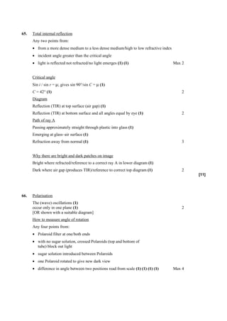 65.   Total internal reflection
      Any two points from:
      • from a more dense medium to a less dense medium/high to low refractive index
      • incident angle greater than the critical angle
      • light is reflected not refracted/no light emerges (1) (1)                      Max 2


      Critical angle
      Sin i / sin r = µ; gives sin 90°/sin C = µ (1)
      C = 42° (1)                                                                          2
      Diagram
      Reflection (TIR) at top surface (air gap) (1)
      Reflection (TIR) at bottom surface and all angles equal by eye (1)                   2
      Path of ray A
      Passing approximately straight through plastic into glass (1)
      Emerging at glass–air surface (1)
      Refraction away from normal (1)                                                      3


      Why there are bright and dark patches on image
      Bright where refracted/reference to a correct ray A in lower diagram (1)
      Dark where air gap (produces TIR)/reference to correct top diagram (1)               2
                                                                                               [11]




66.   Polarisation
      The (wave) oscillations (1)
      occur only in one plane (1)                                                          2
      [OR shown with a suitable diagram]
      How to measure angle of rotation
      Any four points from:
      • Polaroid filter at one/both ends
      • with no sugar solution, crossed Polaroids (top and bottom of
        tube) block out light
      • sugar solution introduced between Polaroids
      • one Polaroid rotated to give new dark view
      • difference in angle between two positions read from scale (1) (1) (1) (1)      Max 4
 