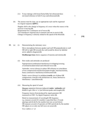 (iv)    X-rays damage cells/tissue/foetus/baby but ultrasound does
                    not (need reference to both X-rays and ultrasound) (1)              1


      (b)   The answer must be clear, use an appropriate style and be organised
            in a logical sequence (QWC)
            Doppler shift is the change in frequency of a wave when the source or the
            receiver is moving (1)
            Requirement for a continuous set of waves (1)
            Two transducers required (one to transmit and one to receive) (1)
            Change in frequency is directly related to the speed of the blood (1)       4
                                                                                            [13]




15.   (a)   (i)     Demonstrating the stationary wave
                    Move microphone between speaker and wall OR perpendicular to wall
                    OR left to right OR towards the wall [could be shown by labelled
                    arrow added to diagram] (1)
                    Oscilloscope/trace shows sequence of maxima and minima (1)          2


            (ii)    How nodes and antinodes are produced
                    Superposition/combination/interference/overlapping/crossing
                    of emitted/incident/initial and reflected waves (1)
                    Antinodes: waves (always) in phase OR reference to coincidence
                    of two compressions/rarefactions/peaks/troughs /maxima/minima,
                    hence constructive interference/reinforcement (1)
                    Nodes: waves (always) in antiphase/exactly out of phase OR
                    compressions coincide with rarefactions etc, hence destructive
                    interference / cancellation (1)                                     3


            (iii)   Measuring the speed of sound
                    Measure separation between (adjacent) nodes / antinodes and
                    double to get λ/this is ½λ [not between peaks and troughs] (1)
                    Frequency known from/produced by signal generator OR
                    measured on CRO / by digital frequency meter (1)
                    Detail on measurement of wavelength OR frequency
                    e.g. measure several [if a number is specified then ≥3] node
                    spacings and divide by the number [not one several times]
                    OR measure several (≥3) periods on CRO and divide by the number
                    OR adjust cro so only one full wave on screen (1)
                    Use v (allow c) = fλ                                                4
 