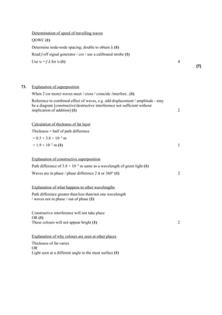 Determination of speed of travelling waves
      QOWC (1)
      Determine node-node spacing; double to obtain λ (1)
      Read f off signal generator / cro / use a calibrated strobe (1)
      Use υ = f λ for υ (1)                                                            4
                                                                                           [7]




73.   Explanation of superposition
      When 2 (or more) waves meet / cross / coincide /interfere...(1)
      Reference to combined effect of waves, e.g. add displacement / amplitude - may
      be a diagram [constructive/destructive interference not sufficient without
      implication of addition] (1)                                                     2


      Calculation of thickness of fat layer
      Thickness = half of path difference
      = 0.5 × 3.8 × 10–7 m
      = 1.9 × 10–7 m (1)                                                               1


      Explanation of constructive superposition
      Path difference of 3.8 × 10–7 m same as a wavelength of green light (1)
      Waves are in phase / phase difference 2 π or 360° (1)                            2


      Explanation of what happens to other wavelengths
      Path difference greater than/less than/not one wavelength
      / waves not in phase / out of phase (1)


      Constructive interference will not take place
      OR (1)
      These colours will not appear bright (1)                                         2


      Explanation of why colours are seen at other places
      Thickness of fat varies
      OR
      Light seen at a different angle to the meat surface (1)
 