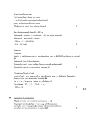 Description of sound wave
      Particles oscillate / vibrate (not move)
      … in direction of wave propagation/longitudinal
      causes rarefactions and compressions
      [Marks may be gained from suitable diagram]                                                  3


      Show that wavelength about 1.5 × 10–3 m
      Wavespeed = frequency × wavelength, v = fλ, any correct arrangt (1)
      Wavelength = wavespeed ÷ frequency
      = 5900 m s–1 ÷ 4 000 000 Hz
      = 1.48 × 10–3 m (1)                                                                          2


      Meanings
      Frequency:
      Number of oscillations/waves per second/unit time (may be 4 000 000 oscillations per second)
      (1)
      Wavelength: [may be from diagram]
      Distance between 2 points in phase/2 compressions/2 rarefactions (1)
      Distance between successive points in phase etc. (1)                                         3


      Calculation of length of track
      Length of track = area under graph (or sign of finding area, e.g. shading) or 3 calculated
      distances using const acceleration formulae (1)
      Use of 18 m s–1 as a speed x a time in a calculation (1)
      E.g., distance = 0.5 × (116 s + 96 s) × 18 m s–1
      = 1908 m (1)                                                                                 3
                                                                                                       [12]




79.   Explanation of superposition
      When 2 (or more) waves meet / cross / coincide … (1)
      Reference to combined effect of waves, e.g. add displacement /
      amplitude – may be a diagram [constructive/destructive interference
      not sufficient without implication of addition] (1)                                          2
 