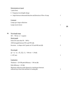 Determination of speed
      1 point from:
      • Frequency/wavelength change
      • Angle between ultrasound direction and direction of flow of soup   1


      Comment
      Lumps give larger reflections
      Lumps travel slower                                                  1
                                                                               [8]




81.   Wavelength range
      465 – 720 nm (± ½ square)                                            1
      Sketch graph
      Scale (No more than 90 – 100%)
      AND all graph between 96% and 99% (1)
      Inversion – in shape with 2 peaks (at 510 and 680 nm) (1)            2


      Wavelength
      (µ = υ1 / υ2 = fλ1 /fλ2) λ1 = 360 nm × 1.38 (1)
      (= 497 nm)                                                           1


      Explanation
      Thickness = λ/4 OR path difference = 180 nm (1)
      Path difference = λ/2 (1)
      Minimum reflection needs destructive interference between
      reflected rays from front and back of coating (1)                    3
 
