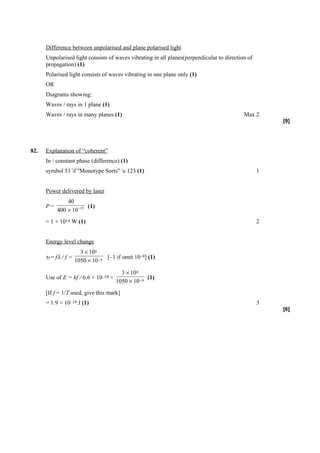 Difference between unpolarised and plane polarised light
      Unpolarised light consists of waves vibrating in all planes(perpendicular to direction of
      propagation) (1)
      Polarised light consists of waves vibrating in one plane only (1)
      OR
      Diagrams showing:
      Waves / rays in 1 plane (1)
      Waves / rays in many planes (1)                                                      Max 2
                                                                                                      [9]




82.   Explanation of “coherent”
      In / constant phase (difference) (1)
      symbol 51 f "Monotype Sorts" s 123 (1)                                                    1


      Power delivered by laser
               40
      P=                (1)
           400 × 10 −15
      = 1 × 1014 W (1)                                                                            2


      Energy level change
                       3 × 10 8
      υ = fλ / f =                [–1 if omit 10–9] (1)
                     1050 × 10 −9

                                        3 × 10 8
      Use of E = hf / 6.6 × 10–34 ×                (1)
                                      1050 × 10 −9
      [If f = 1/T used, give this mark]
      = 1.9 × 10–19 J (1)                                                                         3
                                                                                                      [6]
 
