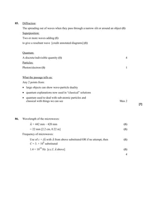 85.   Diffraction:
      The spreading out of waves when they pass through a narrow slit or around an object (1)
      Superposition:
      Two or more waves adding (1)
      to give a resultant wave [credit annotated diagrams] (1)


      Quantum:
      A discrete/indivisible quantity (1)                                                       4
      Particles:
      Photon/electron (1)                                                                       1


      What the passage tells us:
      Any 2 points from:
      • large objects can show wave-particle duality
      • quantum explanations now used in “classical” solutions
      • quantum used to deal with sub-atomic particles and
        classical with things we can see                                                Max 2
                                                                                                    [7]




86.   Wavelength of the microwaves:
            λ = 442 mm – 420 mm                                                            (1)
            = 22 mm [2.2 cm, 0.22 m]                                                       (1)
      Frequency of microwaves:
            Use of c = fλ with λ from above substituted OR if no attempt, then             (1)
                       8
            C = 3. × 10 substituted
                       10
            1.4 × 10 Hz [e.c.f. λ above]                                                   (1)
                                                                                                4
 