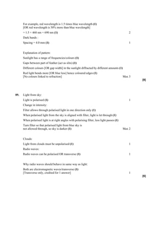 For example, red wavelength is 1.5 times blue wavelength (1)
      [OR red wavelength is 50% more than blue wavelength]
      = 1.5 × 460 nm = 690 nm (1)                                                                 2
      Dark bands :
      Spacing = 4.0 mm (1)                                                                        1


      Explanation of pattern:
      Sunlight has a range of frequencies/colours (1)
      Gaps between part of feather (act as slits) (1)
      Different colours [OR gap width] in the sunlight diffracted by different amounts (1)
      Red light bends more [OR blue less] hence coloured edges (1)
      [No colours linked to refraction]                                                       Max 3
                                                                                                      [8]




89.   Light from sky:
      Light is polarised (1)                                                                      1
      Change in intensity:
      Filter allows through polarised light in one direction only (1)
      When polarised light from the sky is aligned with filter, light is let through (1)
      When polarised light is at right angles with polarising filter, less light passes (1)
      Turn filter so that polarised light from blue sky is
      not allowed through, so sky is darker (1)                                               Max 2


      Clouds:
      Light from clouds must be unpolarised (1)                                                   1
      Radio waves:
      Radio waves can be polarised OR transverse (1)                                              1


      Why radio waves should behave in same way as light:
      Both are electromagnetic waves/transverse (1)
      [Transverse only, credited for 1 answer]                                                    1
                                                                                                      [6]
 