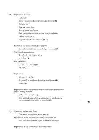 90.   Explanation of words:
            Coherent
            Same frequency and constant phase relationship (1)             1
            Standing wave
            Any two points from:
            Superposition/interference
            Two (or more) wavetrains passing through each other
            Having equal A, f, λ
            + system of nodes and antinodes (1) (1)                        2


      Position of one antinode marked on diagram
            Correctly marked A (in centre of rings – hot zone) (1)         1
      Wavelength demonstration:
            λ = c/f = 3 × 108 /2.45 × 109 m
            = 12.2 cm (1)                                                  1
      Path difference:
            (22.1 + 14) – (20 + 10) cm
            = 6.1 cm (1)                                                   1


      Explanation:
            6.1 cm = ½ × λ (1)                                             1
            Waves at X in antiphase/ destructive interference (1)          1
            → node (1)                                                     1


      Explanation of how two separate microwave frequencies overcomes
      uneven heating problem:
            Different wavelengths (1)                                      1
            So a path difference which gives destructive interference at
            one wavelength may not do so at another (1)                    1
                                                                               [11]




91.   Why warm surface water floats:
            Cold water is denser than warm water (1)                       1
      Explanation of why ultrasound waves reflect thermocline:
            This is surface separating layers of different density (1)     1


      Explanation of why submarine is difficult to detect:
 