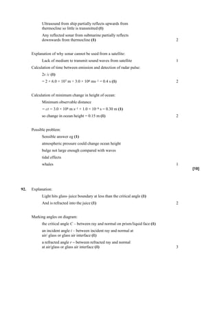 Ultrasound from ship partially reflects upwards from
            thermocline so little is transmitted (1)
            Any reflected sonar from submarine partially reflects
            downwards from thermocline (1)                                           2


      Explanation of why sonar cannot be used from a satellite:
            Lack of medium to transmit sound waves from satellite                    1
      Calculation of time between emission and detection of radar pulse:
            2s /c (1)
            = 2 × 6.0 × 107 m ÷ 3.0 × 108 ms–1 = 0.4 s (1)                           2


      Calculation of minimum change in height of ocean:
            Minimum observable distance
            = ct = 3.0 × 108 m s–1 × 1.0 × 10–9 s = 0.30 m (1)
            so change in ocean height = 0.15 m (1)                                   2


      Possible problem:
            Sensible answer eg (1)
            atmospheric pressure could change ocean height
            bulge not large enough compared with waves
            tidal effects
            whales                                                                   1
                                                                                         [10]




92.   Explanation:
            Light hits glass–juice boundary at less than the critical angle (1)
            And is refracted into the juice (1)                                      2


      Marking angles on diagram:
            the critical angle C – between ray and normal on prism/liquid face (1)
            an incident angle i – between incident ray and normal at
            air/ glass or glass air interface (1)
            a refracted angle r – between refracted ray and normal
            at air/glass or glass air interface (1)                                  3
 