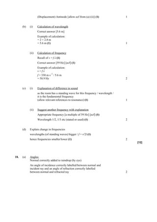 (Displacement) Antinode [allow ecf from (a) (ii)] (1)               1


      (b)   (i)    Calculation of wavelength
                   Correct answer [5.6 m]
                   Example of calculation:
                   = 2 × 2.8 m
                   = 5.6 m (1)                                                         1


            (ii)   Calculation of frequency
                   Recall of v = f λ (1)
                   Correct answer [59 Hz] [ecf] (1)
                   Example of calculation:
                   v=fλ
                              –1
                   f = 330 m s / 5.6 m
                   = 58.9 Hz                                                           2


      (c)   (i)    Explanation of difference in sound
                   as the room has a standing wave for this frequency / wavelength /
                   it is the fundamental frequency
                   (allow relevant references to resonance) (1)                        1


            (ii)   Suggest another frequency with explanation
                   Appropriate frequency [a multiple of 59 Hz] [ecf] (1)
                   Wavelength 1/2, 1/3 etc (stated or used) (1)                        2


      (d)   Explain change in frequencies
            wavelengths (of standing waves) bigger / f = v/2l (1)
            hence frequencies smaller/lower (1)                                        2
                                                                                           [12]




18.   (a)   Angles:
            Normal correctly added to raindrop (by eye)
            An angle of incidence correctly labelled between normal and
            incident ray and an angle of refraction correctly labelled
            between normal and refracted ray                                           2
 