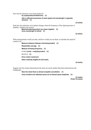 How has the stationary wave been produced?
            by superposition/interference     (1)
            with a reflected wave/wave of same speed and wavelength in opposite
            direction (1)
                                                                                              (2 marks)
State how the stationary wave pattern changes when the frequency of the signal generator is
doubled. Explain your answer.
            Maxima/nodes/equivalent are closer together        (1)
            since wavelength is halved (1)
                                                                                              (2 marks)


What measurements would you take, and how would you use them, to calculate the speed of
sound in air?
            Measure distance between minima/equivalent          (1)
            Repeat/take average      (1)
            Method of finding frequency      (1)
            λ = 2 × (node – node)/equivalent       (1)
            V=f×λ       (1)
            (Four marks maximum)
            Other methods eligible for full marks.
                                                                                              (4 marks)


Suggest why the minima detected near the sheet are much smaller than those detected near the
loudspeaker.
            Near the sheet there is almost complete cancellation       (1)
            since incident and reflected waves are of almost equal amplitude        (1)
                                                                                           (2 marks)
                                                                                    [Total 10 marks]
 