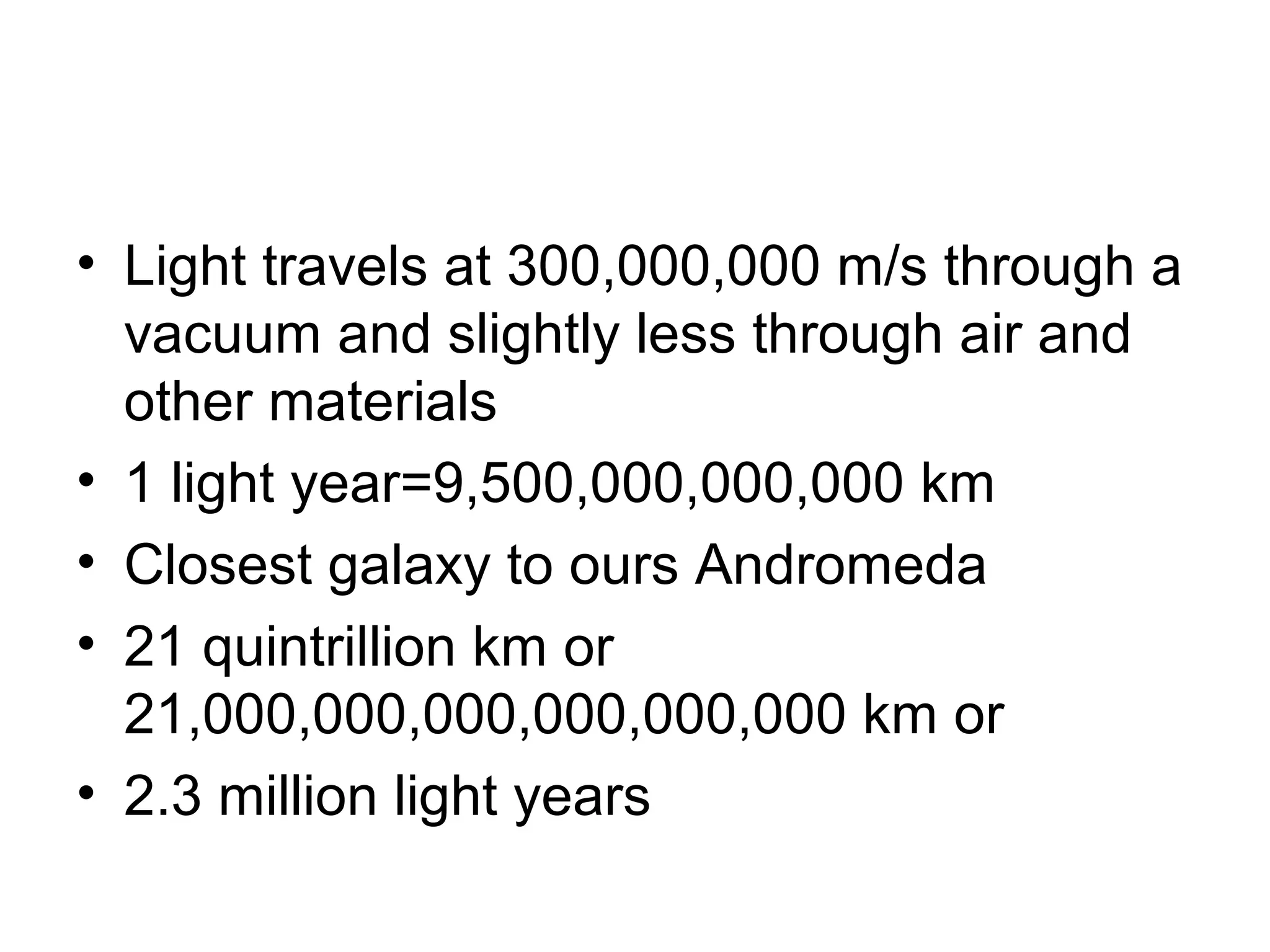 • Light travels at 300,000,000 m/s through a
vacuum and slightly less through air and
other materials
• 1 light year=9,500,000,000,000 km
• Closest galaxy to ours Andromeda
• 21 quintrillion km or
21,000,000,000,000,000,000 km or
• 2.3 million light years
 