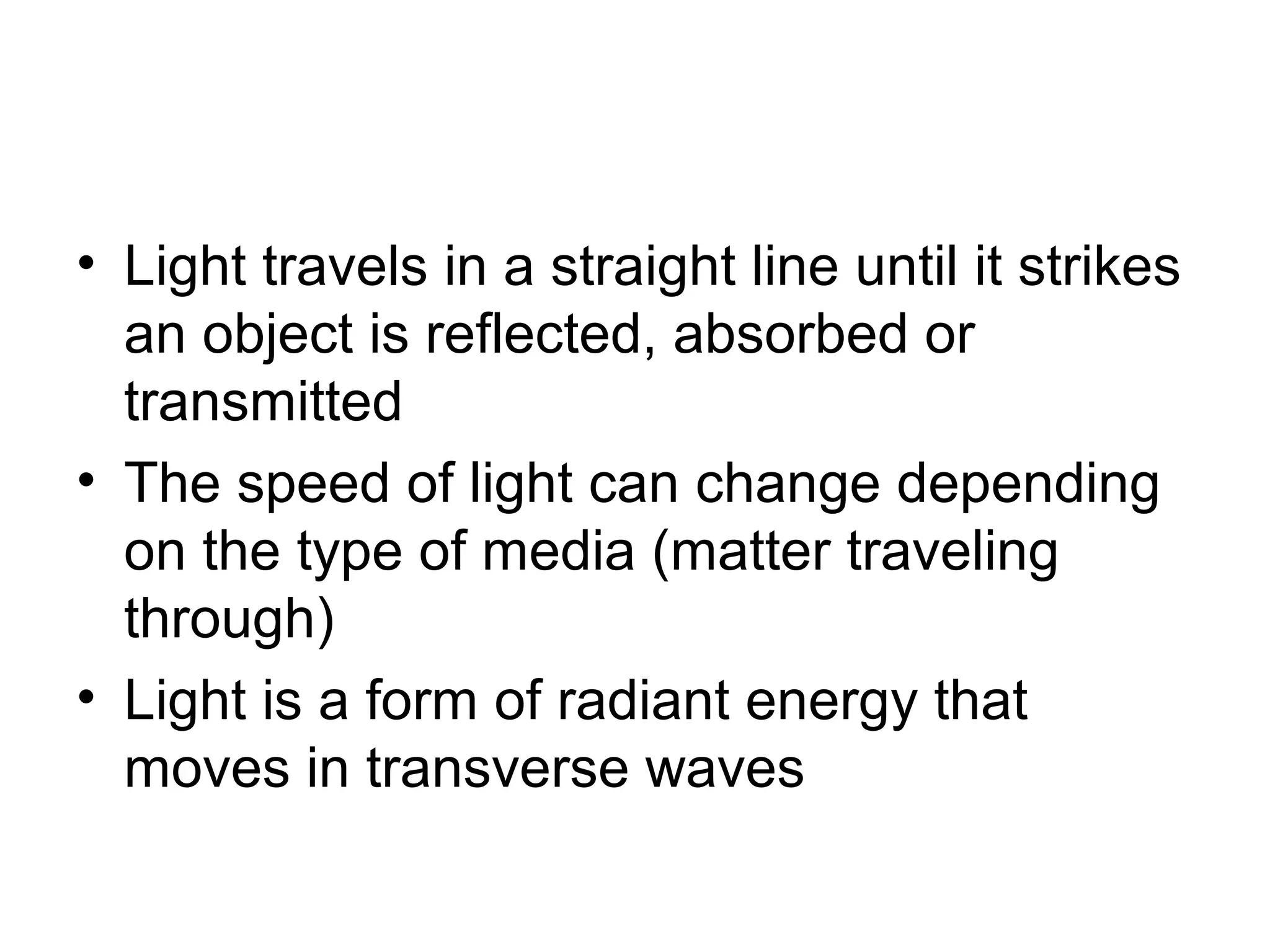 • Light travels in a straight line until it strikes
an object is reflected, absorbed or
transmitted
• The speed of light can change depending
on the type of media (matter traveling
through)
• Light is a form of radiant energy that
moves in transverse waves
 