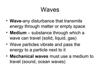Waves
• Wave-any disturbance that transmits
energy through matter or empty space
• Medium – substance through which a
wave can travel (solid, liquid, gas)
• Wave particles vibrate and pass the
energy to a particle next to it
• Mechanical waves must use a medium to
travel (sound, ocean waves)
 