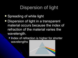 Dispersion of light Spreading of white light Dispersion of light in a transparent material occurs because the index of refraction of the material varies the wavelength. Index of refraction is higher for shorter wavelengths 