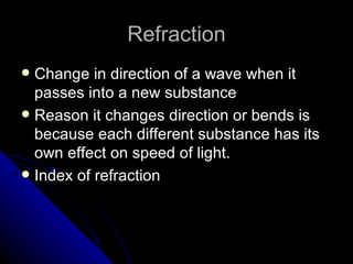 Refraction Change in direction of a wave when it passes into a new substance Reason it changes direction or bends is because each different substance has its own effect on speed of light. Index of refraction 