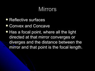 Mirrors Reflective surfaces Convex and Concave  Has a focal point, where all the light directed at that mirror converges or diverges and the distance between the mirror and that point is the focal length.  