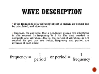 ▪ If the frequency of a vibrating object is known, its period can
be calculated, and vice versa.
▪ Suppose, for example, that a pendulum makes two vibrations
in one second. Its frequency is 2 Hz. The time needed to
complete one vibration—that is, the period of vibration—is 1/2
second. As you can see below, frequency and period are
inverses of each other:
 