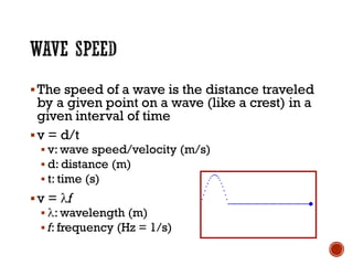▪The speed of a wave is the distance traveled
by a given point on a wave (like a crest) in a
given interval of time
▪v = d/t
▪ v: wave speed/velocity (m/s)
▪ d: distance (m)
▪ t: time (s)
▪v = f
▪ : wavelength (m)
▪ f: frequency (Hz = 1/s)
 