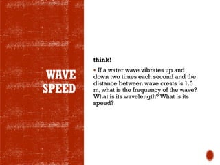 WAVE
SPEED
think!
▪ If a water wave vibrates up and
down two times each second and the
distance between wave crests is 1.5
m, what is the frequency of the wave?
What is its wavelength? What is its
speed?
 