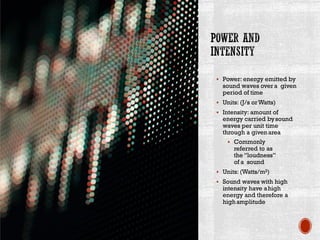 ▪ Power: energy emitted by
sound waves overa given
period of time
▪ Units: (J/s orWatts)
▪ Intensity: amount of
energy carried bysound
waves per unit time
through a givenarea
▪ Commonly
referred to as
the “loudness”
of a sound
▪ Units: (Watts/m2)
▪ Sound waves with high
intensity have ahigh
energy and therefore a
highamplitude
 