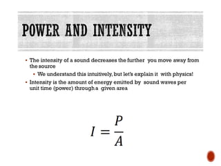 ▪ The intensity of a sound decreases the further you move away from
the source
▪ We understand this intuitively,but let’s explain it with physics!
▪ Intensity is the amount of energy emitted by sound waves per
unit time (power) througha given area
 