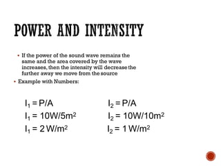 ▪ If the power of the sound wave remains the
same and the area covered by the wave
increases, then the intensity will decreasethe
further away we move from the source
▪ Example with Numbers:
I1 = P/A
I1 = 10W/5m2
I1 = 2 W/m2
I2 = P/A
I2 = 10W/10m2
I2 = 1 W/m2
 