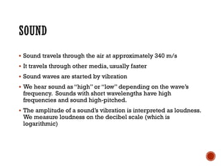 ▪ Sound travels through the air at approximately 340 m/s
▪ It travels through other media, usually faster
▪ Sound waves are started by vibration
▪ We hear sound as “high” or “low” depending on the wave’s
frequency. Sounds with short wavelengths have high
frequencies and sound high-pitched.
▪ The amplitude of a sound’s vibration is interpreted as loudness.
We measure loudness on the decibel scale (which is
logarithmic)
 
