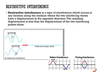 ▪ Destructive interference is a type of interference which occurs at
any location along the medium where the two interfering waves
have a displacement in the opposite direction.The resulting
displacement is less than the displacement of the two interfering
pulses alone.
 